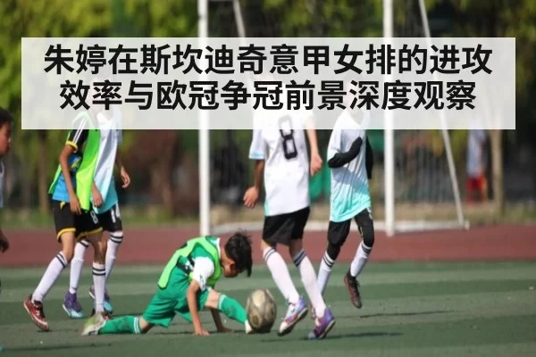 朱婷在斯坎迪奇意甲女排的进攻效率与欧冠争冠前景深度观察