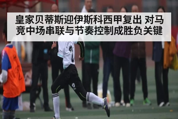 皇家贝蒂斯迎伊斯科西甲复出 对马竞中场串联与节奏控制成胜负关键